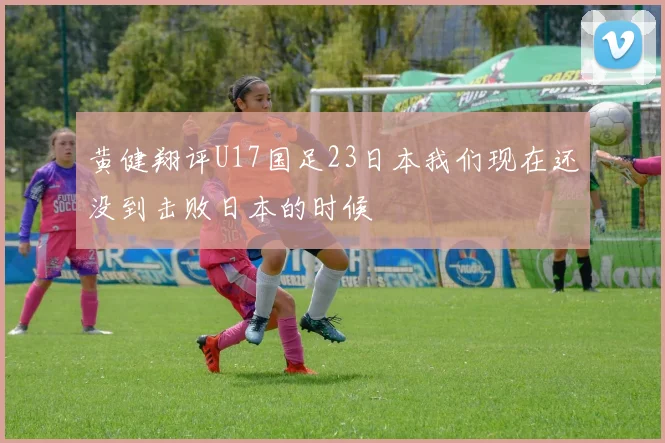 黄健翔评U17国足23日本我们现在还没到击败日本的时候