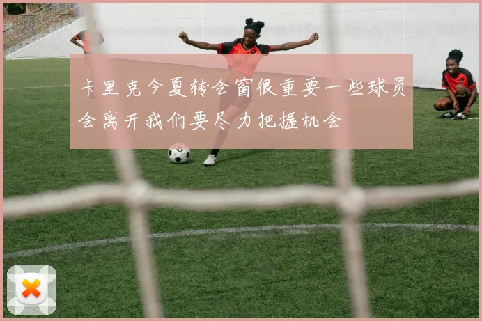 卡里克今夏转会窗很重要一些球员会离开我们要尽力把握机会